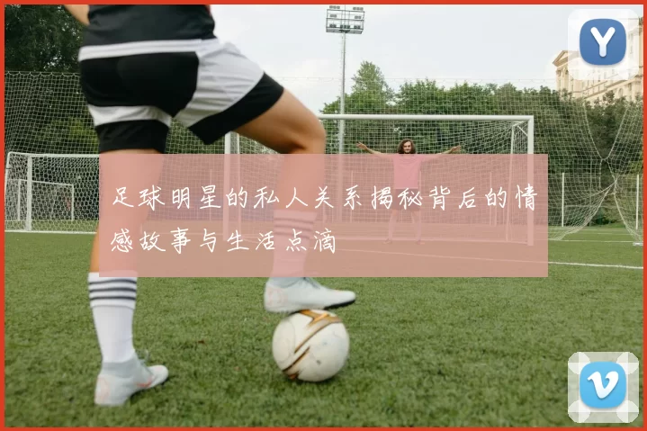 足球明星的私人关系揭秘背后的情感故事与生活点滴