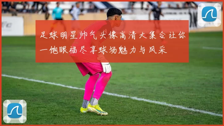 足球明星帅气头像高清大集合让你一饱眼福尽享球场魅力与风采