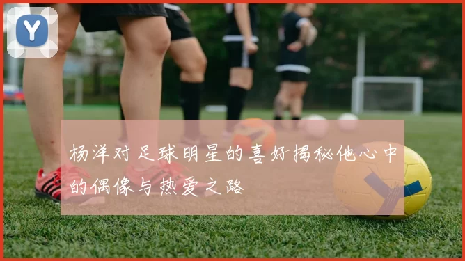 杨洋对足球明星的喜好揭秘他心中的偶像与热爱之路