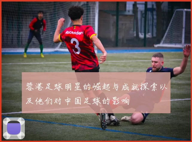 蓉港足球明星的崛起与成就探索以及他们对中国足球的影响