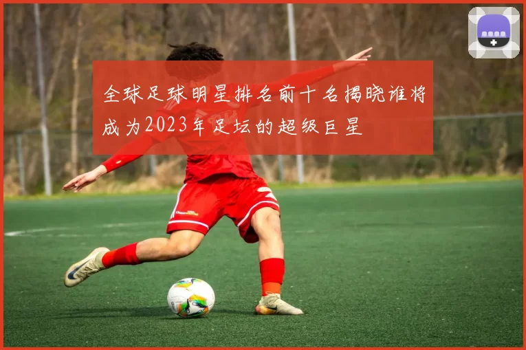 全球足球明星排名前十名揭晓谁将成为2023年足坛的超级巨星