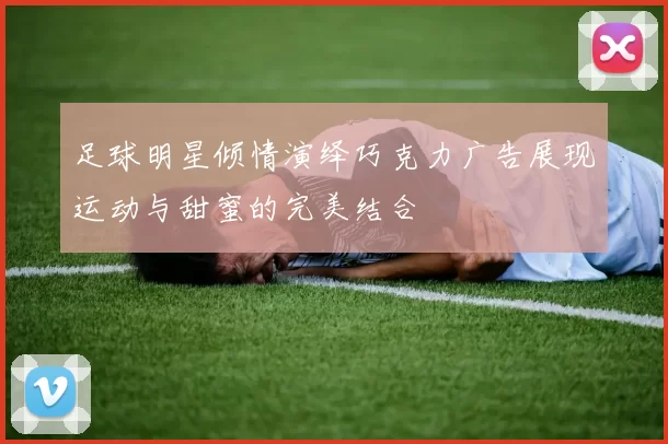 足球明星倾情演绎巧克力广告展现运动与甜蜜的完美结合