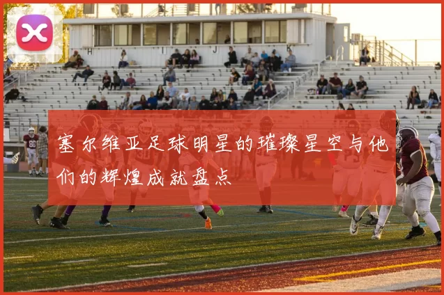 塞尔维亚足球明星的璀璨星空与他们的辉煌成就盘点
