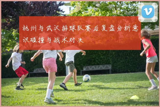 杭州与武汉排球队赛后复盘分析意识碰撞与战术对决