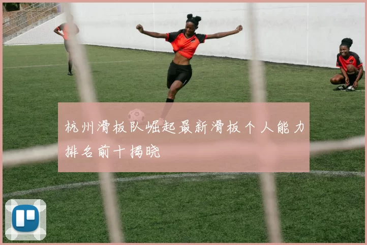 杭州滑板队崛起最新滑板个人能力排名前十揭晓