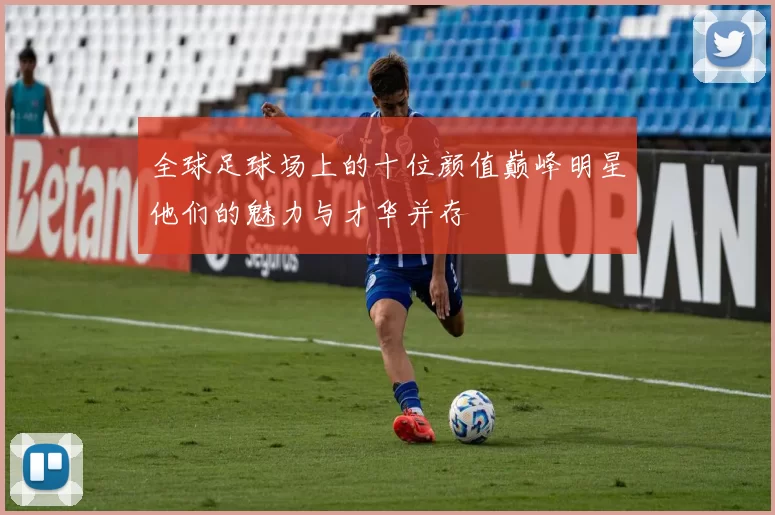 全球足球场上的十位颜值巅峰明星他们的魅力与才华并存