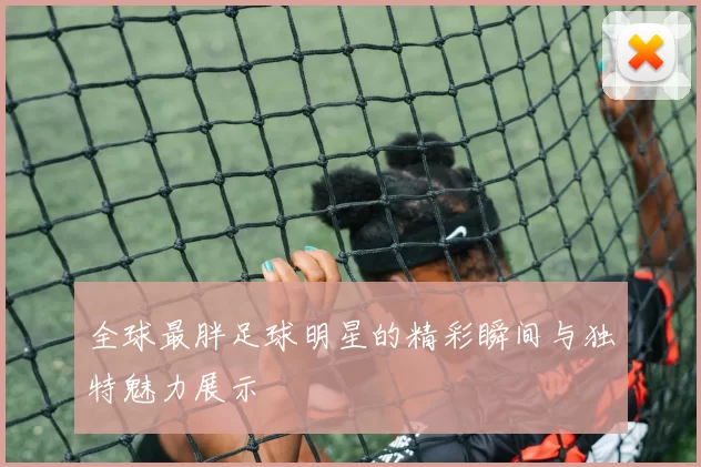 全球最胖足球明星的精彩瞬间与独特魅力展示