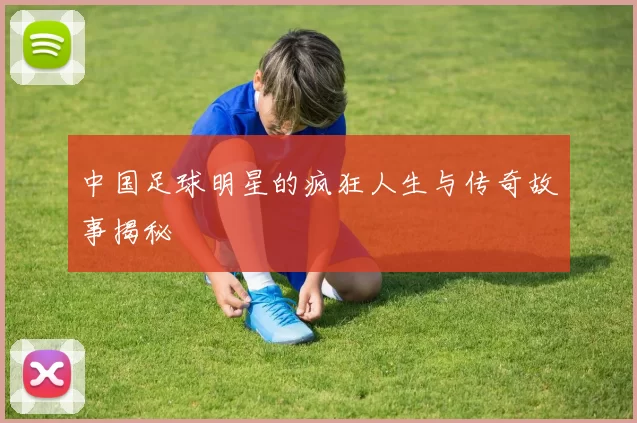 中国足球明星的疯狂人生与传奇故事揭秘
