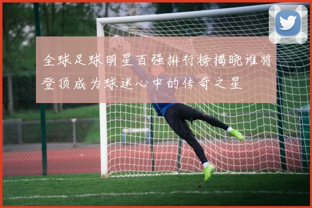 全球足球明星百强排行榜揭晓谁将登顶成为球迷心中的传奇之星