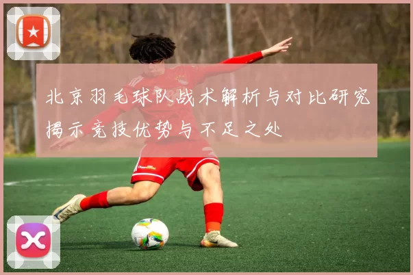北京羽毛球队战术解析与对比研究揭示竞技优势与不足之处