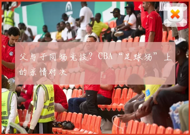 父与子同场竞技？CBA“足球场”上的亲情对决